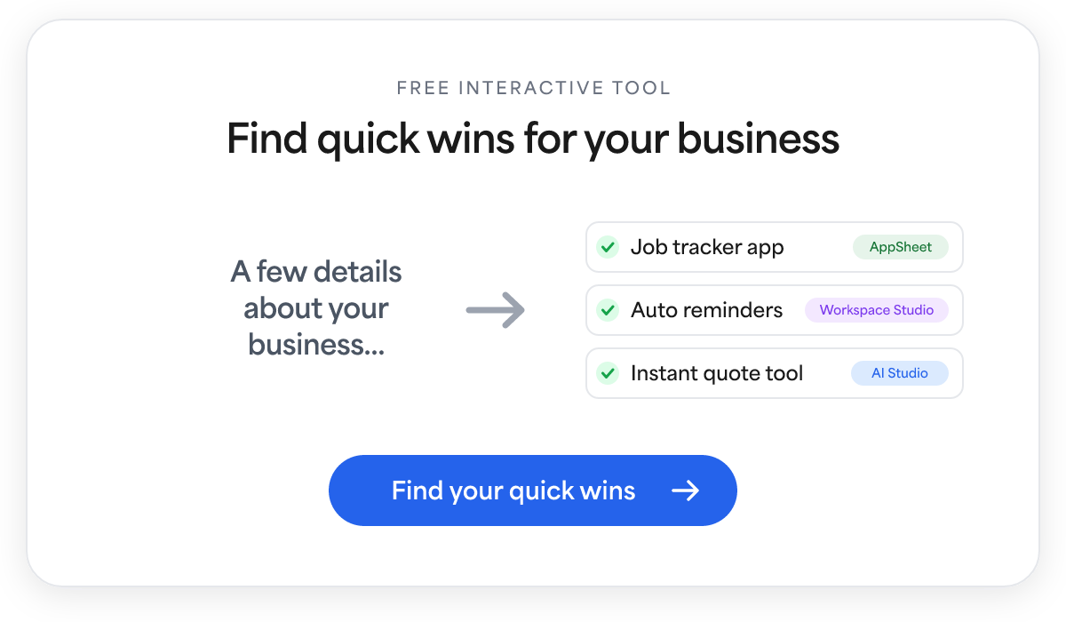 Free interactive tool: share a few details about your business and get quick wins you could build, like a job tracker app in AppSheet, auto reminders in Workspace Studio, or an instant quote tool in AI Studio. Find your quick wins.